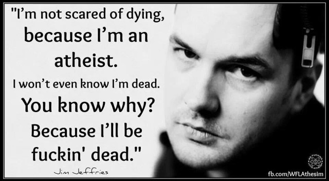 I’m not scared of dying, because I’m an atheist. I won’t even know I’m dead. You know why? Because I’ll be fùckin’ dead.