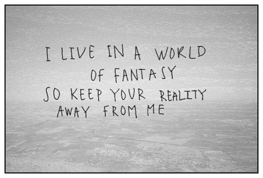 I live in a world of fantasy so keep your reality away from me.