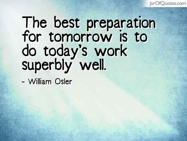 The best preparation for tomorrow is to do today's work superbly well. 