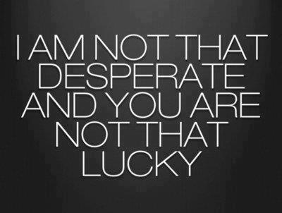 I am not that desperate and you are not that lucky.