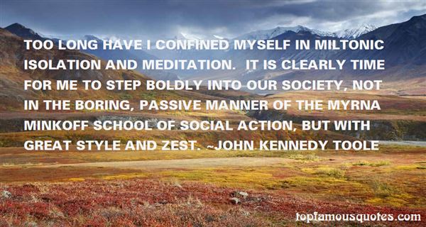 Too long have I confined myself in Miltonic isolation and meditation. It is clearly time for me to step boldly into our society, not in the boring, passive manner of the Myrna Minkoff school of social action, but with great style and zest. -  John Kennedy Toole