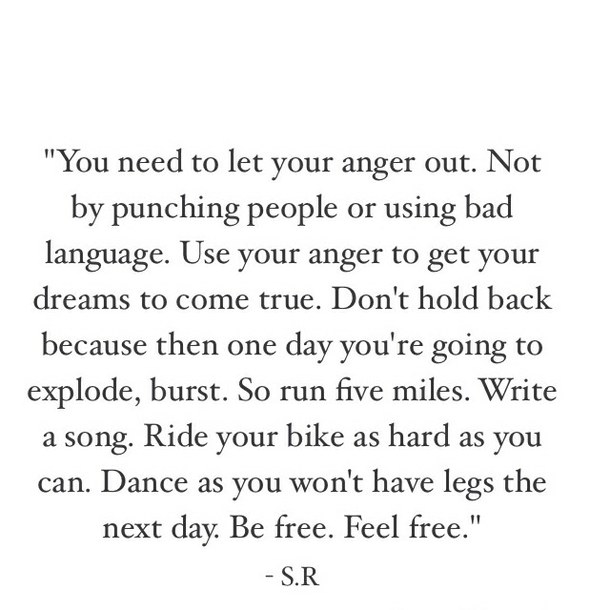 You need to let your anger out. Not by punching people or using bad language. Use your anger to get your dreams to come true. Don’t hold back because then one day you’re going to explode, burst. So run five miles. Write a song. Ride your bike as hard as you can. Dance as you won’t have legs the next day. Be free. Feel free.