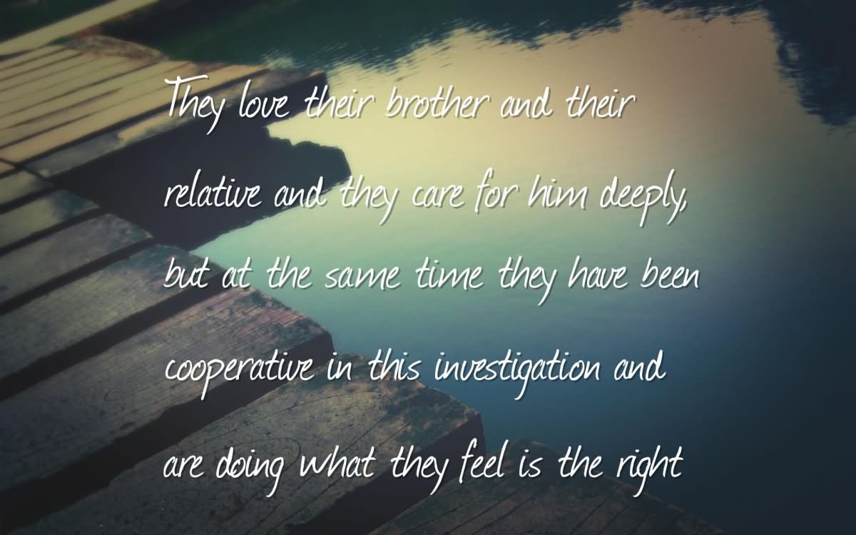 They love their brother and their relative and they care for him deeply, but at the same time they have been cooperative in this investigation and are doing what they feel is the right.