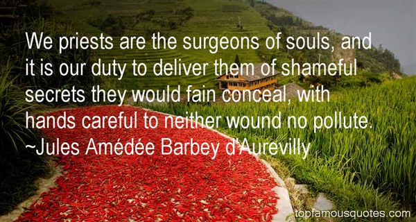 We priests are the surgeons of souls, and it is our duty to deliver them of shameful secrets they would fain conceal, with hands careful to neither wound no pollute. - Jules Amede Barbey d' Aurevilly