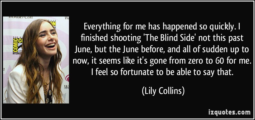 Everything for me has happened so quickly. I finished shooting ‘The Blind Side’ not this past June, but the June before, and all of sudden up to now, it seems like it’s gone from zero to 60 for me. I feel so fortunate to be able to say that.