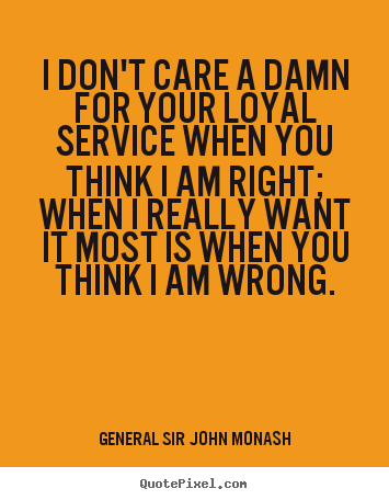 I don't care a damn for your loyal service when you think I am right; when I really want it most is when you think I am wrong. - John Monash