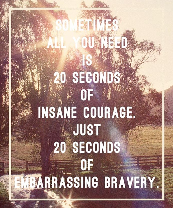 You know, sometimes all you need is twenty seconds of insane courage. Just literally twenty seconds of just embarrassing bravery