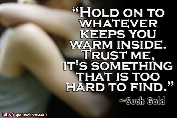 Hold on to whatever keeps you warm inside. Trust me, it’s something that is too hard to find.