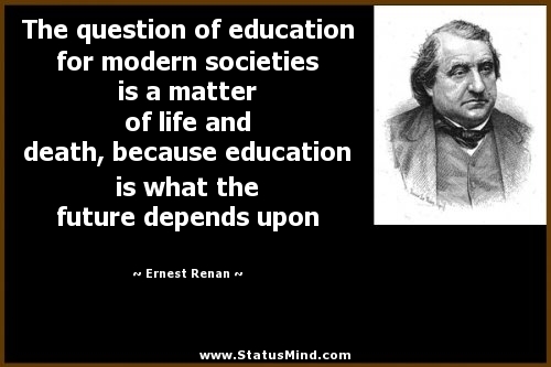 The question of education for modern societies is a matter of life and death, because education is what the future depends upon.  - Ernest Renan