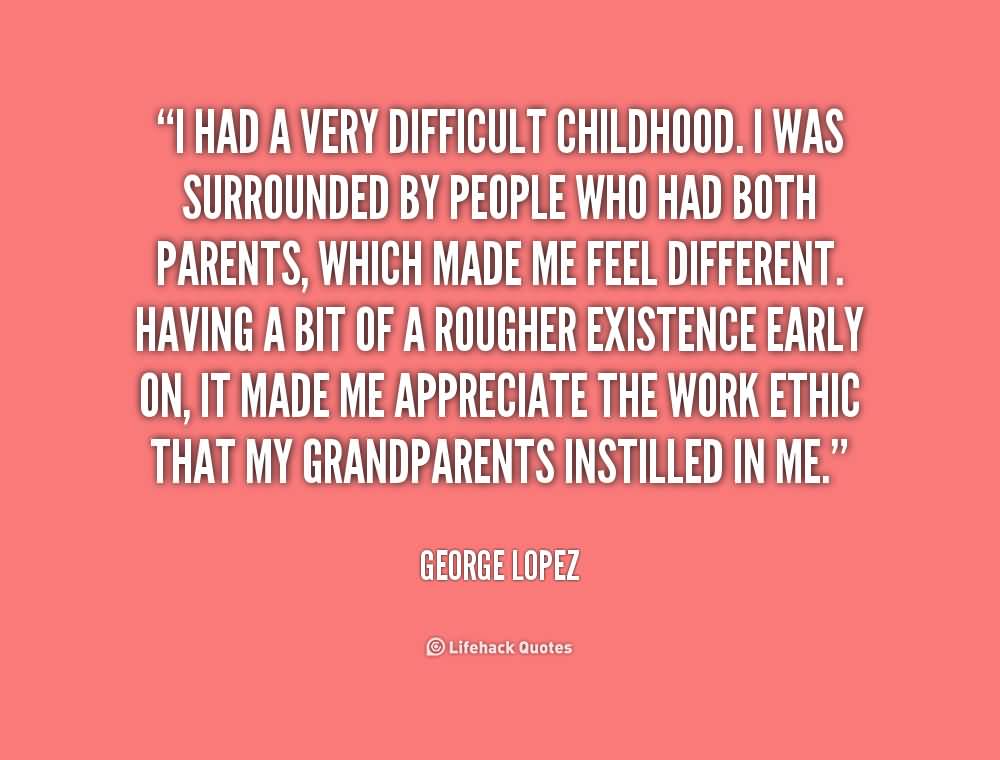 I had a very difficult childhood. I was surrounded by people who had both parents, which made me feel different. Having a bit of a rougher existence early on, it made me appreciate the work ethic that my grandparents instilled in me.