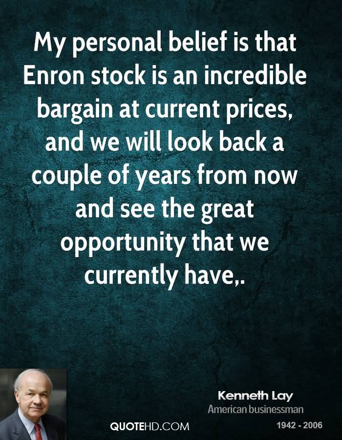 My  personal belief is that Enron stock is an incredible bargain at current prices, and we  will  look  back  a  couple  of  years from  now  and  see  the  great opportunity that we currently  have. - Kenneth Lay