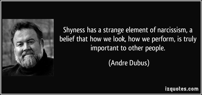 Shyness has a strange element of narcissism, a belief that how we look, how we perform, is truly important to other people.