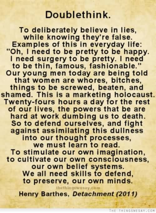 To deliberately believe in lies, while knowing they’re false. Examples of this in everyday life: “oh, I need to be pretty to be happy. I need surgery to be pretty. I need to be thin, famous, fashionable.”. Our young men today are being told that women are **, **, things to be **, beaten, **, and shamed. This is a marketing holocaust. Twenty-fours hours a day for the rest of our lives, the powers that be are hard at work dumbing us to death. So to defend ourselves, and fight against assimilating this dullness into our thought processes, we must learn to read. To stimulate our own imagination, to cultivate our own consciousness, our own belief systems. We all need skills to defend, to preserve, our own minds.