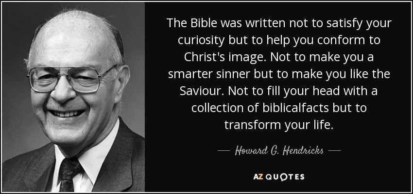 The Bible was written not to satisfy your curiosity but to help you conform to Christ’s image. Not to make you a smarter sinner but to make you like the Savior. Not to fill your head with a collection of biblical facts but to transform your life. - Howard G. Hendricks