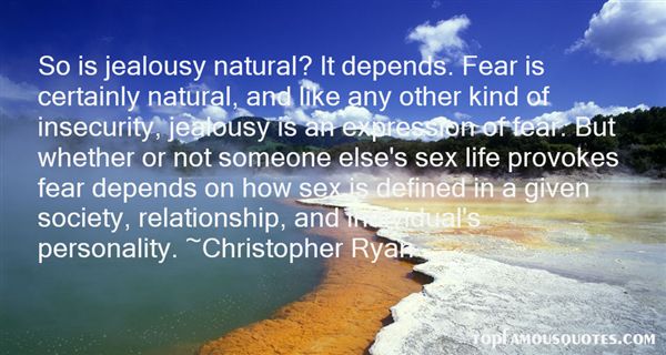 So is jealousy natural? It depends. Fear is certainly natural, and like any other kind of insecurity, jealousy is an expression of fear. But whether or not someone else's sex life provokes fear depends on how sex is defined in a given society, relationship, and individual's personality.- Christopher Ryan