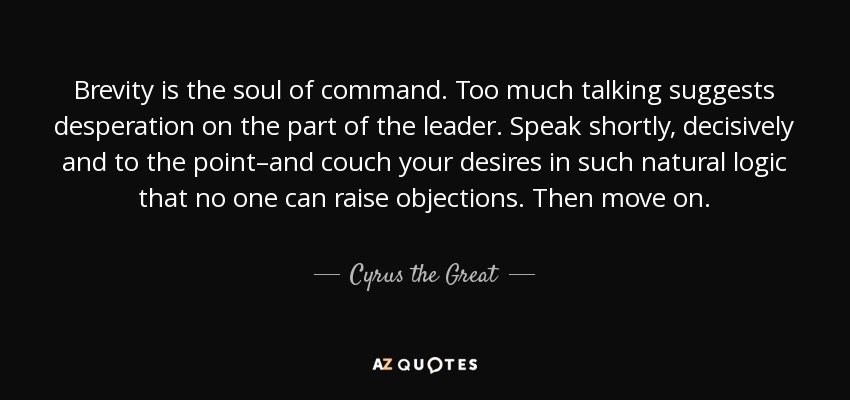 Brevity is the soul of command. Too much talking suggests desperation on the part of the leader. Speak shortly, decisively and to the point-and ... Cyrus The Great