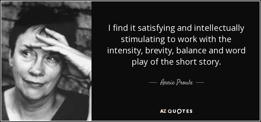 I find it satisfying and intellectually stimulating to work with the intensity, brevity, balance and word play of the short story. Annie Proulx