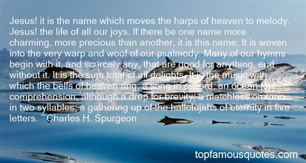 Jesus! it is the name which moves the harps of heaven to melody. Jesus! the life of all our joys. If there be one name more charming, more precious than another, ... Charles H. Spurgeon