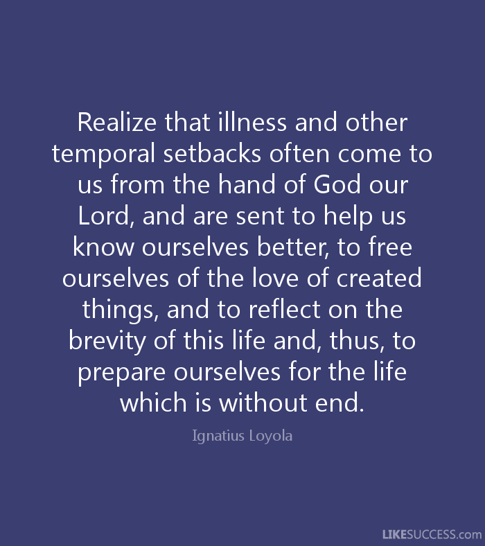 Realize that illness and other temporal setbacks often come to us from the hand of God our Lord, and are sent to help us know ourselves better, to free ourselves ... Ignatius Loyola