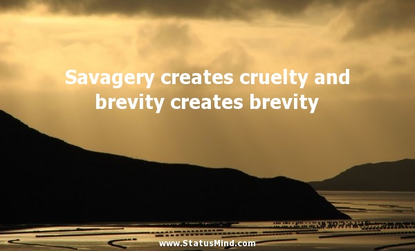 Savagery creates cruelty and brevity creates brevity.