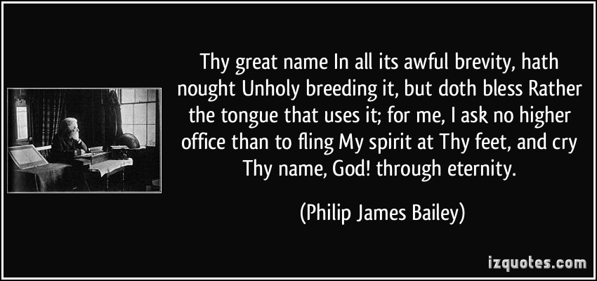 Thy great name In all its awful brevity, hath nought Unholy breeding it, but doth bless Rather the tongue that uses it; for me, I ask no higher office than to fling My ... Philip James Bailey