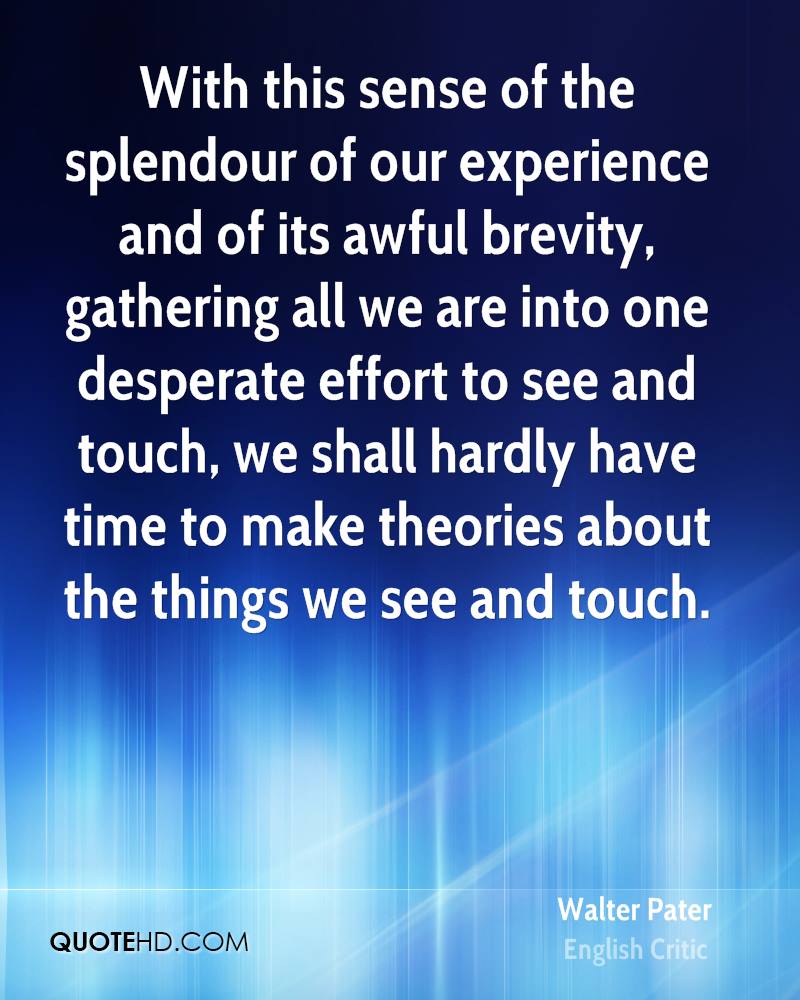 With this sense of the splendour of our experience and of its awful brevity, gathering all we are into one desperate effort to see and touch, ... Walter Pater