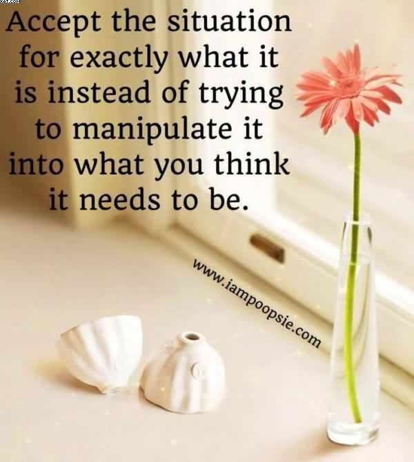 Accept The Situation For Exactly What It Is Instead Of Trying To Manipulate It Into What You Think It Needs To Be.