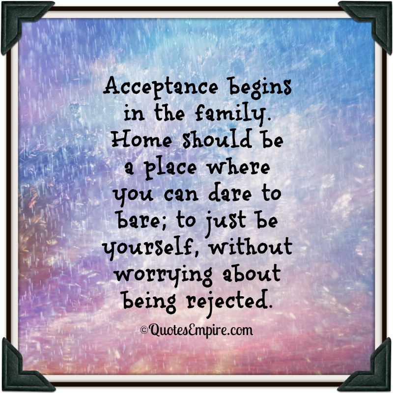 Acceptance begins in the family. Home should be a place where you can dare to bare, to just be yourself, without...