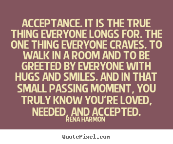 Acceptance. It is the true thing everyone longs for. The one thing everyone craves. To walk in a room and to be greeted by everyone with hugs and smiles.... Rena Harmon