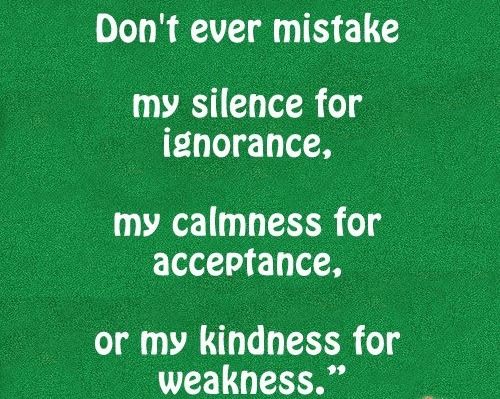 Don't ever mistake my silence for ignorance, my calmness for acceptance, or my kindness for weakness