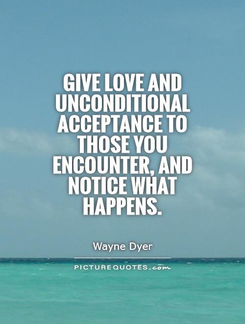 Give love and unconditional acceptance to those you encounter, and notice what happens. Wayne Dyer