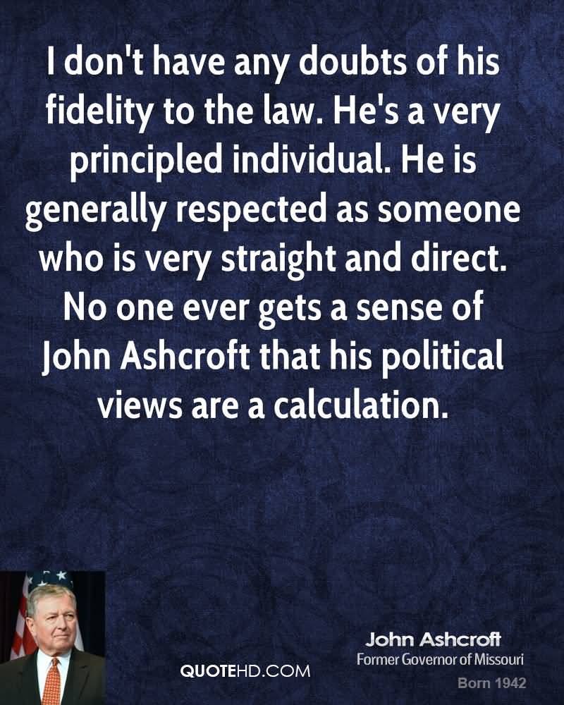 I don't have any doubts of his fidelity to the law. He's a very principled individual. He is generally respected as someone who is very straight ... John Ashcroft