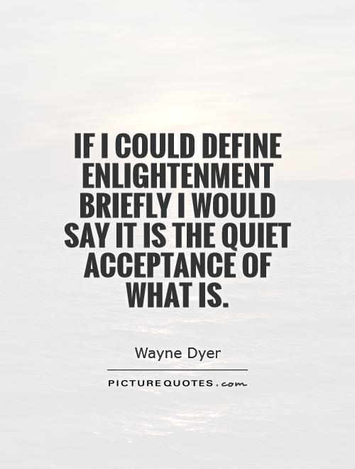 If I could define enlightenment briefly I would say it is the quiet acceptance of what is.  Wayne Dyer