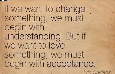 If We Want To Change Something, We Must Begin With Understanding. But If We Want To Love Something We Must Begin With Acceptance. Eric Greitens