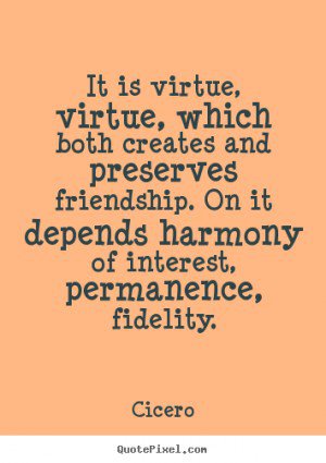 It is virtue, virtue, which both creates and preserves friendship. On it depends harmony of interest, permanence, fidelity. Cicero