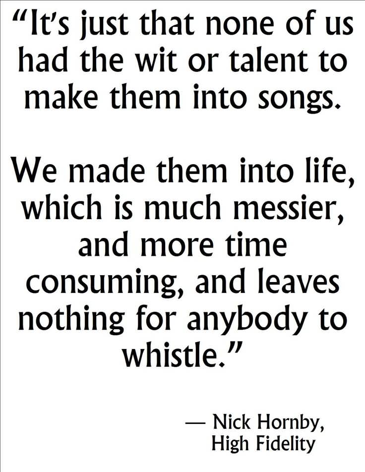 It's just that none of us had the wit or talent to make them into songs. We made them into life, which much messier, and more.. Nick Hornby