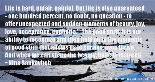 Life is hard, unfair, painful. But life is also guaranteed - one hundred percent, no doubt, no question - to offer unexpected and sudden moments of beauty, joy, love... Nina Sankovitch