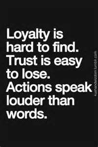 Loyalty is hard to find. Trust is easy to lose. Actions speak louder than words