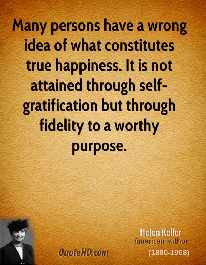 Many persons have a wrong idea of what constitutes true happiness. It is not attained through self-gratification but ... Helen Keller