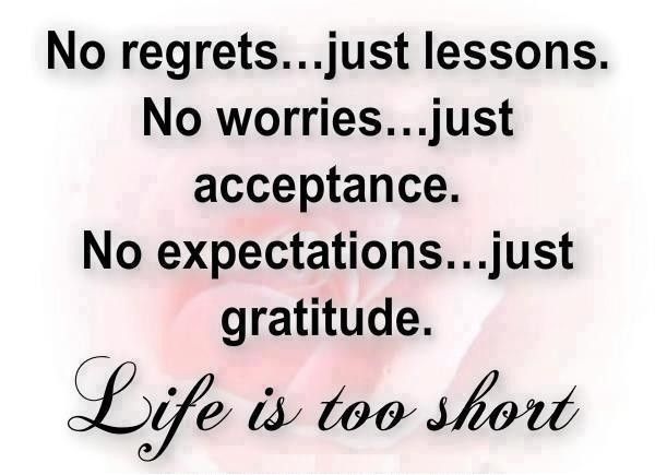 No regrets just lessons. No worries, just acceptance. No expectations, just gratitude. Life is too short.