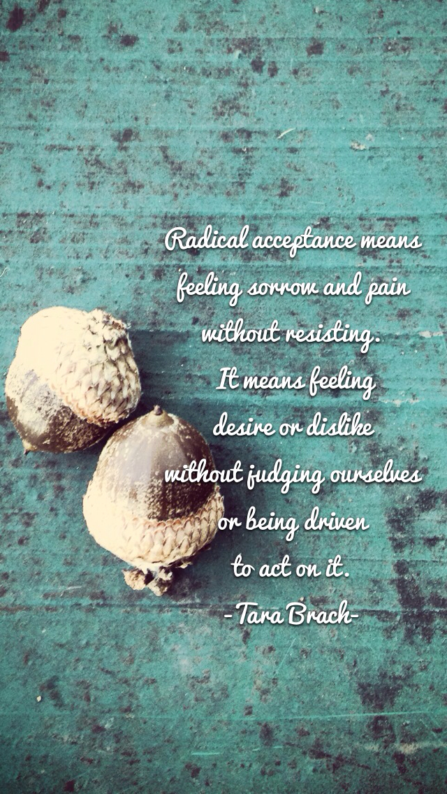 Radical acceptance means feeling sorrow and pain without resisting. It means feeling desire or dislike without judging ourselves or being driven to act on it. Tara Brach