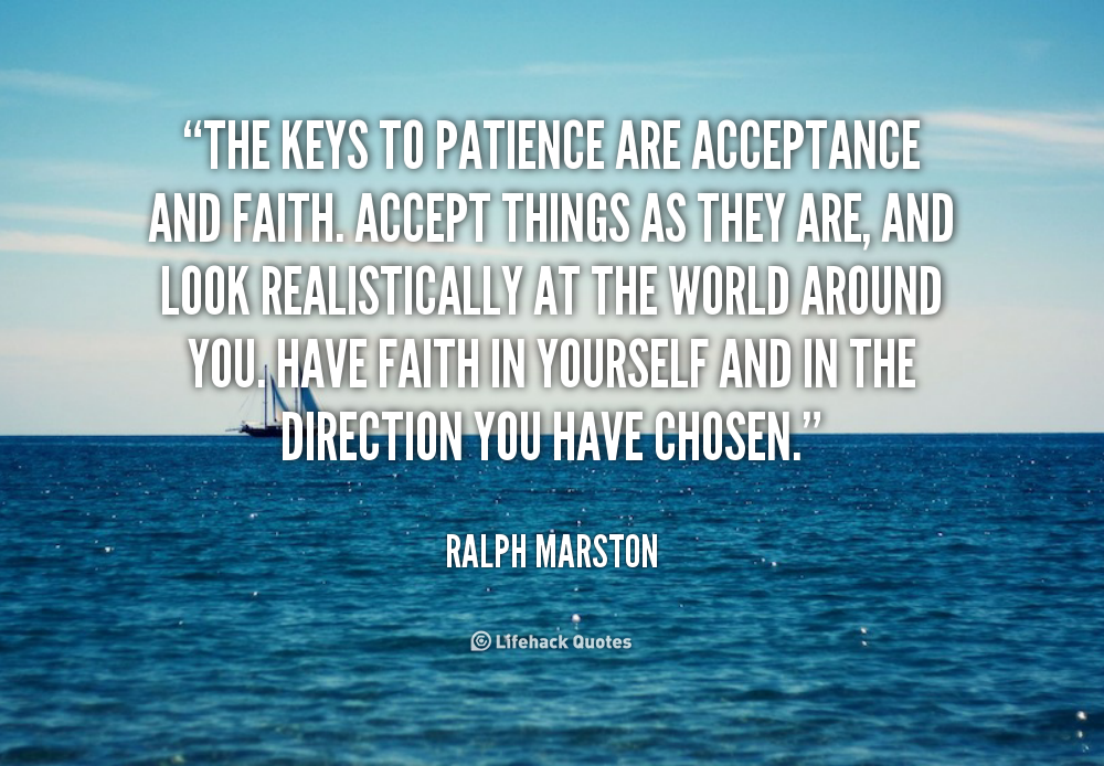 The keys to patience are acceptance and faith. Accept things as they are, and look realistically at the world around you. Have faith... Ralph Marston