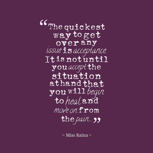 The quickest way to get over any issue is acceptance. It is not until you accept the situation at hand that you will begin to heal and move on from the pain.. Miss Raina