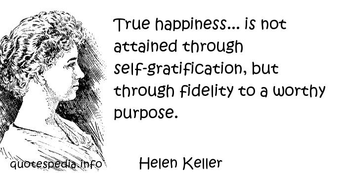 True happiness... is not attained through self-gratification, but through fidelity to a worthy purpose. Helen Keller