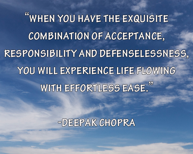 When you have the exquisite combination of acceptance, responsibility, and defenselessness, you will experience life flowing with effortless ease. Deepak Chopra