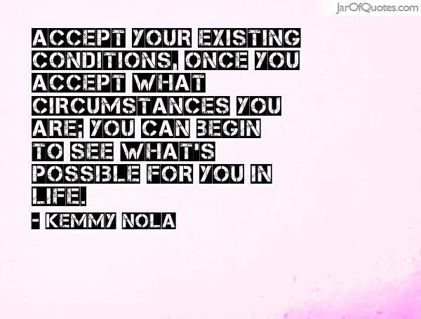 Accept your existing conditions, once you accept what circumstances you are you can begin to see what's possible.. Kemmy Nola