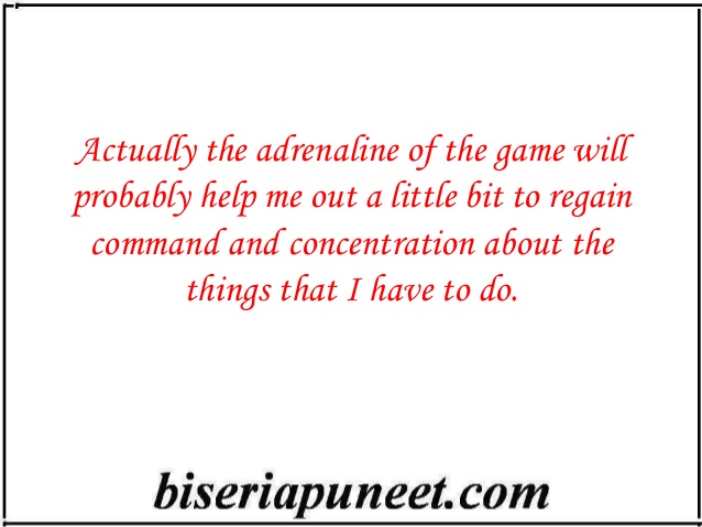 Actually the adrenaline of the game will probably help me out a little bit to regain command and concentration about the things that I have to do