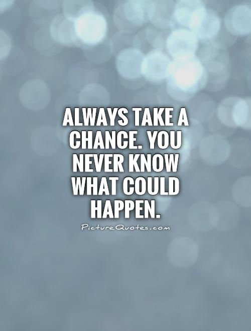 Always take a chance. You never know what could happen