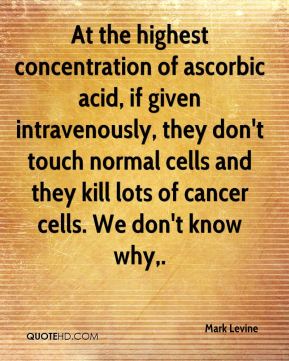 At the highest concentration of ascorbic acid, if given intravenously, they don't touch normal cells and they kill lots of cancer cells. we.. Mark Levine