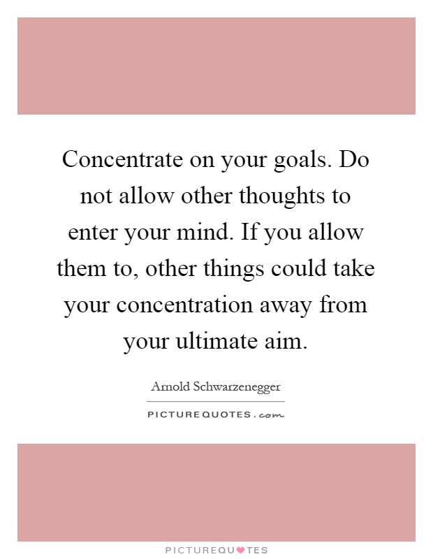 Concentrate on your goals. Do not allow other thoughts to enter your mind. If you allow them to, other things could take your concentration away .. Arnold Schwarzenegger